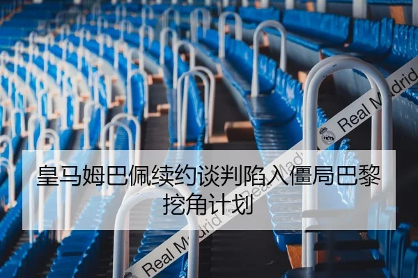 皇马姆巴佩续约谈判陷入僵局巴黎挖角计划