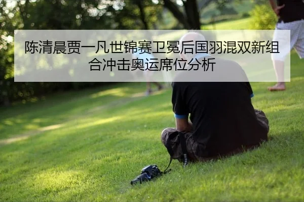 陈清晨贾一凡世锦赛卫冕后国羽混双新组合冲击奥运席位分析